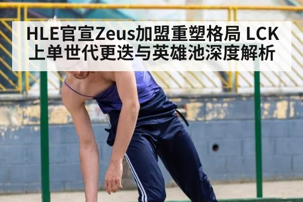 HLE官宣Zeus加盟重塑格局 LCK上单世代更迭与英雄池深度解析