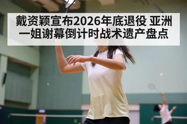戴资颖宣布2026年底退役 亚洲一姐谢幕倒计时战术遗产盘点