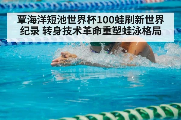 覃海洋短池世界杯100蛙刷新世界纪录 转身技术革命重塑蛙泳格局