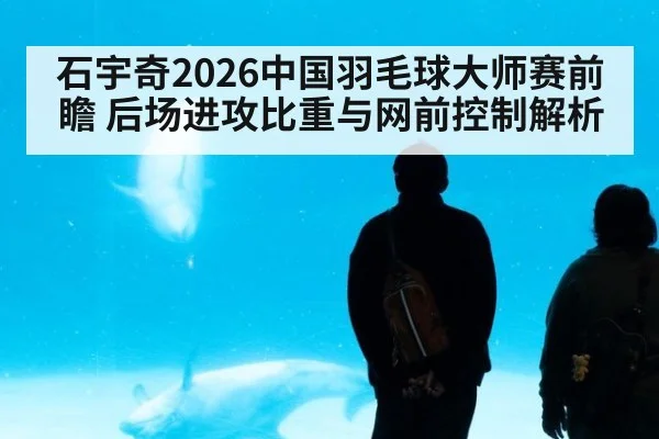 石宇奇2026中国羽毛球大师赛前瞻 后场进攻比重与网前控制解析
