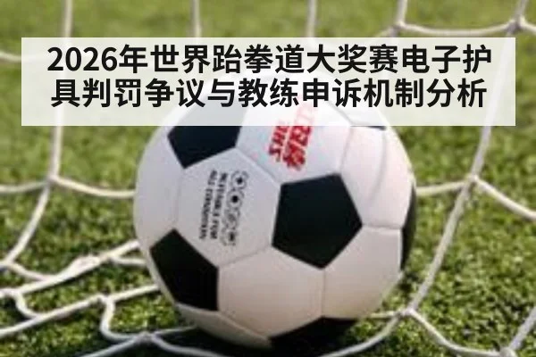 2026年世界跆拳道大奖赛电子护具判罚争议与教练申诉机制分析